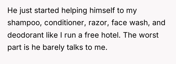 He just started helping himself to my shampoo, conditioner, razor,...