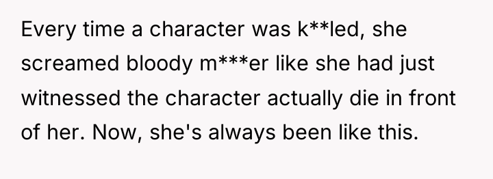 Every time a character was k**led, she screamed bloody m***er...