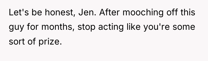 Let's be honest, Jen. After mooching off this guy for...