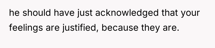 he should have just acknowledged that your feelings are justified,...