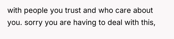with people you trust and who care about you. sorry...