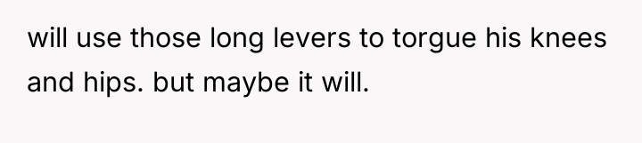 will use those long levers to torgue his knees and...