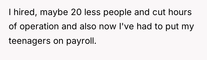 I hired, maybe 20 less people and cut hours of...