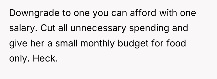 Downgrade to one you can afford with one salary. Cut...