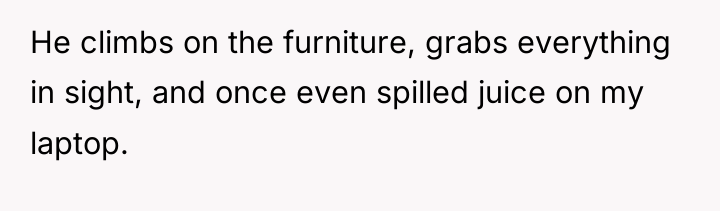 He climbs on the furniture, grabs everything in sight, and...