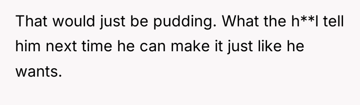 That would just be pudding. What the h**l tell him...