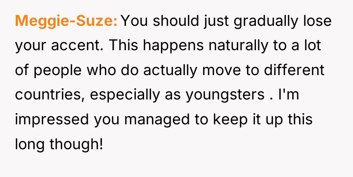 Meggie-Suze You should just gradually lose your accent. This happens...