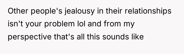 Other people's jealousy in their relationships isn't your problem lol...