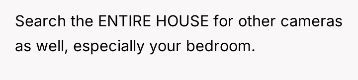 Search the ENTIRE HOUSE for other cameras as well, especially...