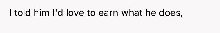 I told him I'd love to earn what he does,