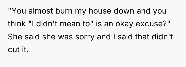 "You almost burn my house down and you think "I...