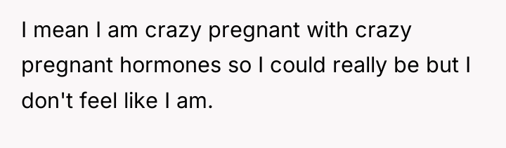 I mean I am crazy pregnant with crazy pregnant hormones...