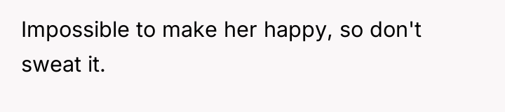 Impossible to make her happy, so don't sweat it.
