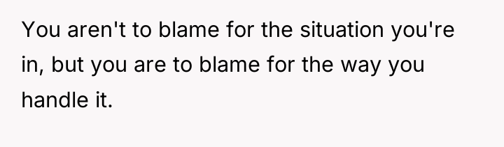 You aren't to blame for the situation you're in, but...