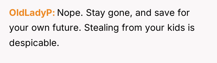 OldLadyP Nope. Stay gone, and save for your own future....