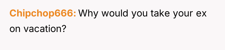 Chipchop666 Why would you take your ex on vacation?