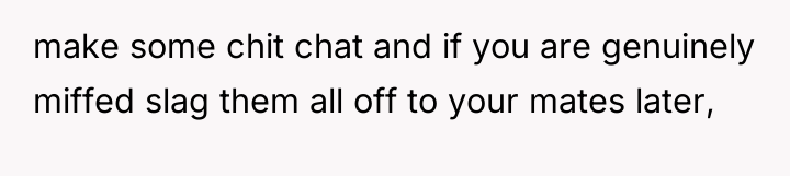 make some chit chat and if you are genuinely miffed...
