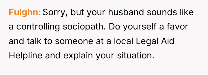 Fulghn Sorry, but your husband sounds like a controlling sociopath....