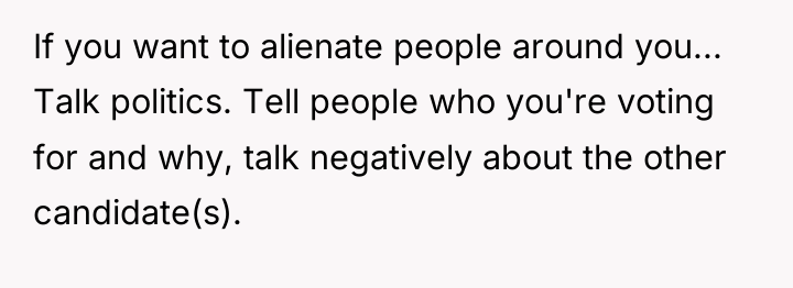 If you want to alienate people around you... Talk politics....