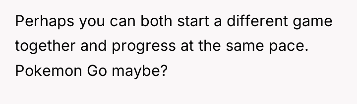 Perhaps you can both start a different game together and...
