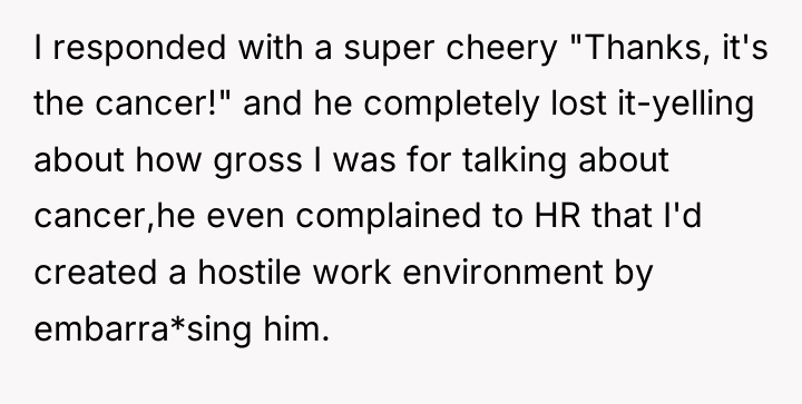 I responded with a super cheery "Thanks, it's the cancer!"...