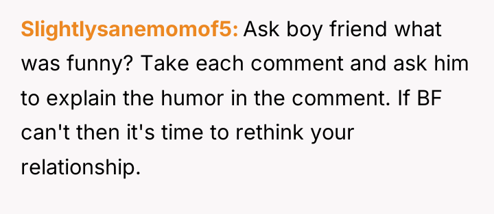 Slightlysanemomof5 Ask boy friend what was funny? Take each comment...