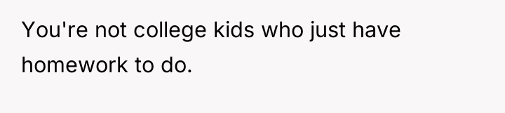 You're not college kids who just have homework to do.