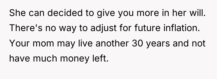She can decided to give you more in her will....