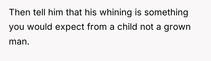 Then tell him that his whining is something you would...