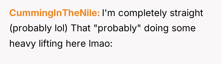 CummingInTheNile I'm completely straight (probably lol) That "probably" doing some...