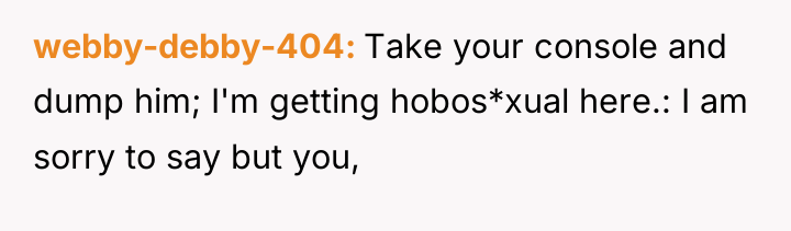 webby-debby-404 Take your console and dump him; I'm getting hobos*xual...