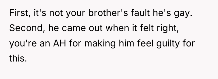 First, it's not your brother's fault he's gay. Second, he...