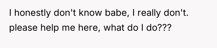 I honestly don't know babe, I really don't. please help...