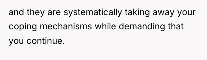and they are systematically taking away your coping mechanisms while...