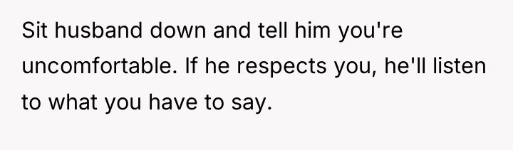 Sit husband down and tell him you're uncomfortable. If he...