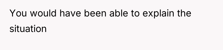You would have been able to explain the situation
