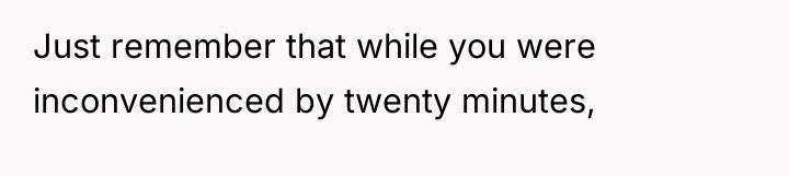 Just remember that while you were inconvenienced by twenty minutes,