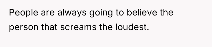 People are always going to believe the person that screams...