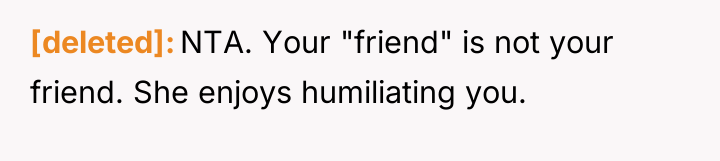 [deleted] NTA. Your "friend" is not your friend. She enjoys...