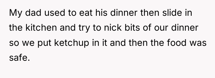 My dad used to eat his dinner then slide in...