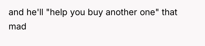 and he'll "help you buy another one" that mad