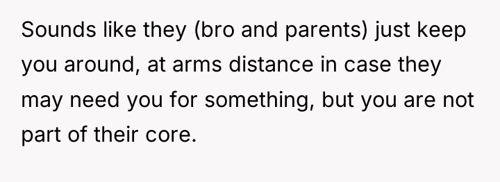 Sounds like they (bro and parents) just keep you around,...