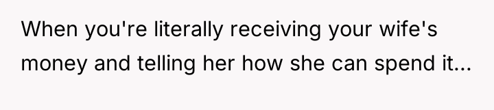 When you're literally receiving your wife's money and telling her...