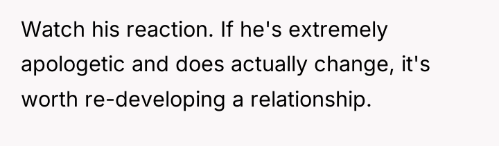 Watch his reaction. If he's extremely apologetic and does actually...