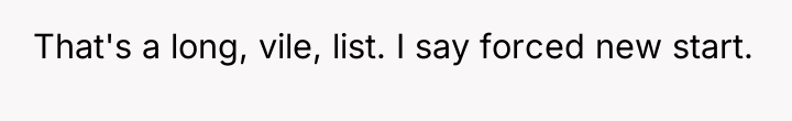 That's a long, vile, list. I say forced new start.