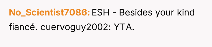 No_Scientist7086 ESH - Besides your kind fiancé. cuervoguy2002: YTA.