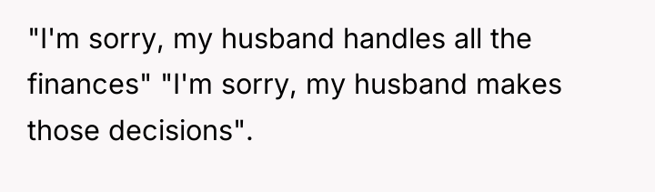 "I'm sorry, my husband handles all the finances" "I'm sorry,...