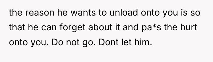 the reason he wants to unload onto you is so...
