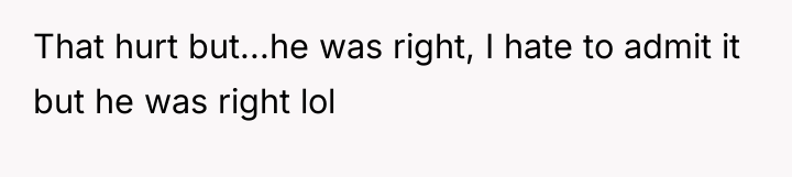 That hurt but...he was right, I hate to admit it...