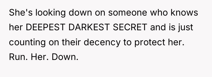 She's looking down on someone who knows her DEEPEST DARKEST...